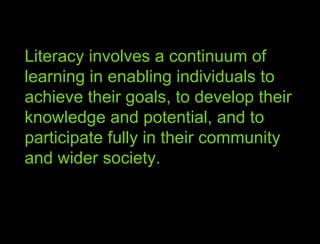 Literacy involves a continuum of learning in enabling individuals to achieve their goals, to develop their knowledge and potential, and to participate fully in their community and wider society. 