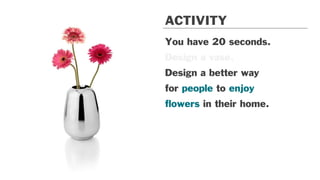 You have 20 seconds.
Design a vase.
Design a better way
for people to enjoy
ﬂowers in their home.
ACTIVITY
 