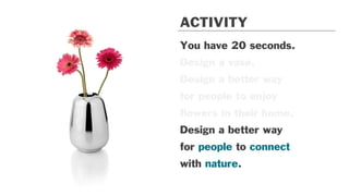 You have 20 seconds.
Design a vase.
Design a better way
for people to enjoy
ﬂowers in their home.
Design a better way
for people to connect
with nature.
ACTIVITY
 