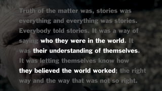 Truth of the matter was, stories was
everything and everything was stories.
Everybody told stories. It was a way of
saying who they were in the world. It
was their understanding of themselves.
It was letting themselves know how
they believed the world worked; the right
way and the way that was not so right.
 