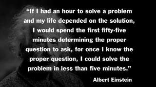 “If I had an hour to solve a problem
and my life depended on the solution,
I would spend the ﬁrst ﬁfty-ﬁve
minutes determining the proper
question to ask, for once I know the
proper question, I could solve the
problem in less than ﬁve minutes.”
Albert Einstein
 
