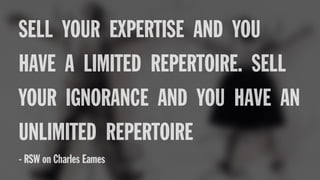 SELL YOUR EXPERTISE AND YOU
HAVE A LIMITED REPERTOIRE. SELL
YOUR IGNORANCE AND YOU HAVE AN
UNLIMITED REPERTOIRE
- RSW on Charles Eames
 