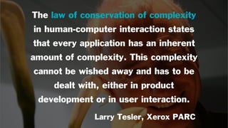The law of conservation of complexity
in human-computer interaction states
that every application has an inherent
amount of complexity. This complexity
cannot be wished away and has to be
dealt with, either in product
development or in user interaction.
Larry Tesler, Xerox PARC
 