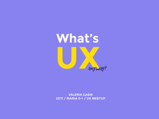 What’s
UXanyway?
VALERIA GASIK
2017 / MARIA 0-1 / UX MEETUP
 