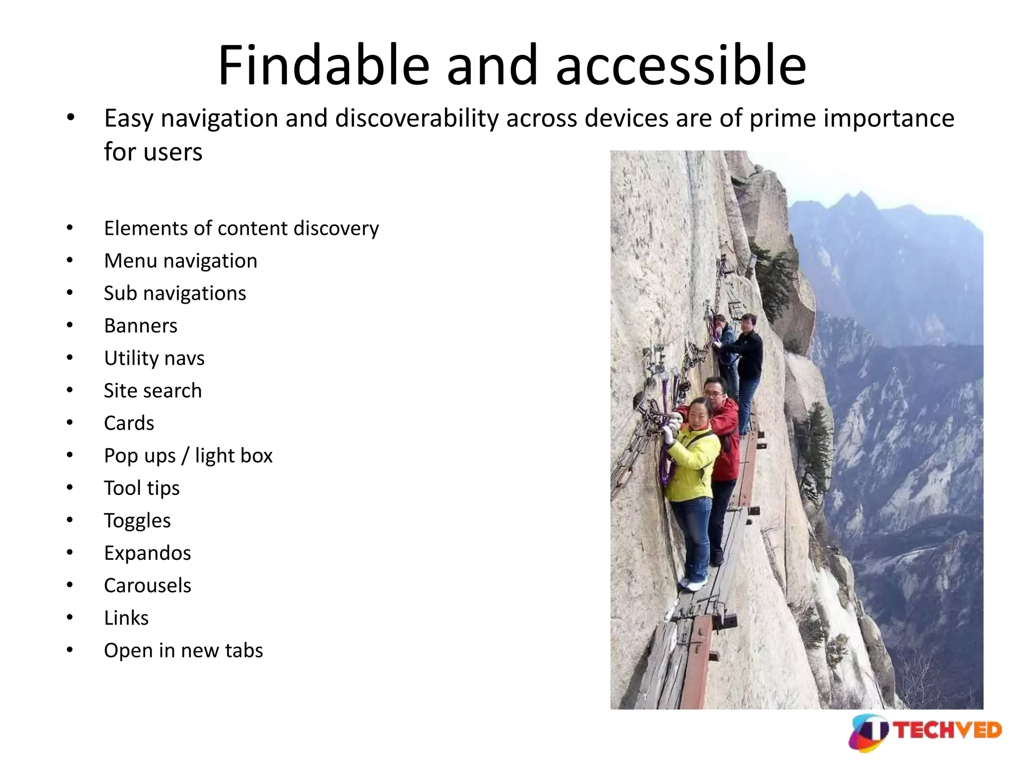 Findable and accessible
• Easy navigation and discoverability across devices are of prime importance
for users
• Elements of content discovery
• Menu navigation
• Sub navigations
• Banners
• Utility navs
• Site search
• Cards
• Pop ups / light box
• Tool tips
• Toggles
• Expandos
• Carousels
• Links
• Open in new tabs
 