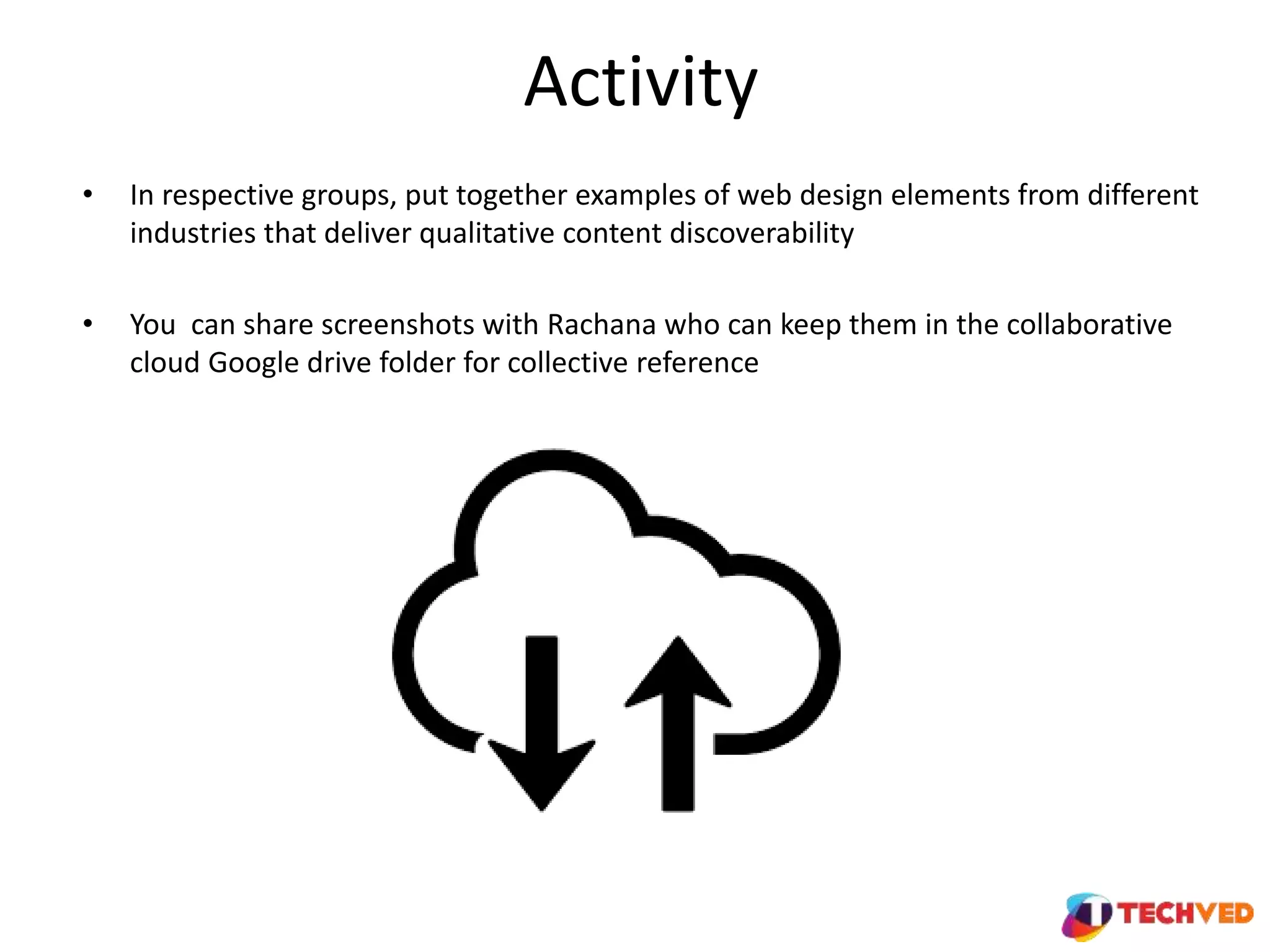 Activity
• In respective groups, put together examples of web design elements from different
industries that deliver qualitative content discoverability
• You can share screenshots with Rachana who can keep them in the collaborative
cloud Google drive folder for collective reference
 