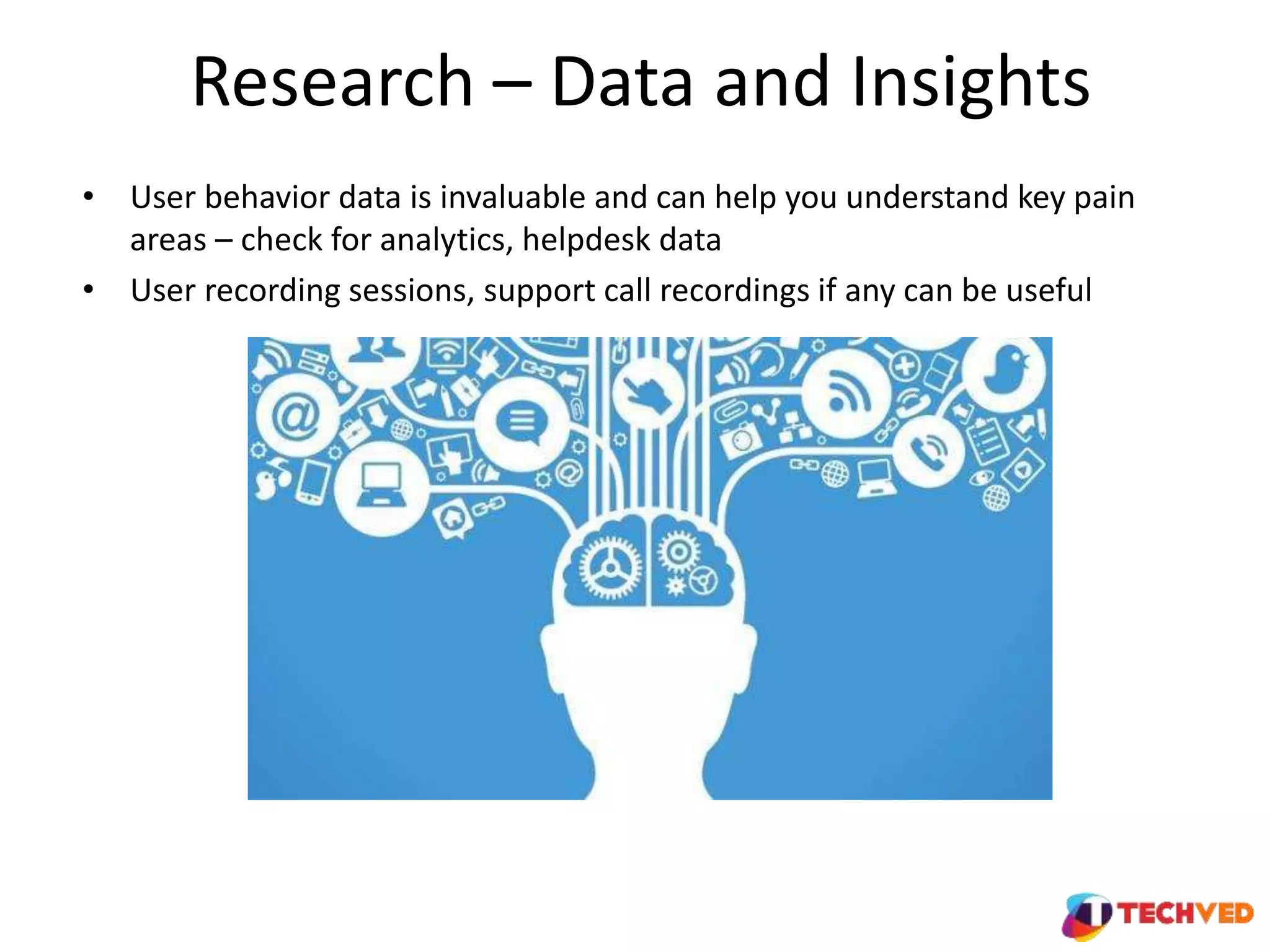 Research – Data and Insights
• User behavior data is invaluable and can help you understand key pain
areas – check for analytics, helpdesk data
• User recording sessions, support call recordings if any can be useful
 