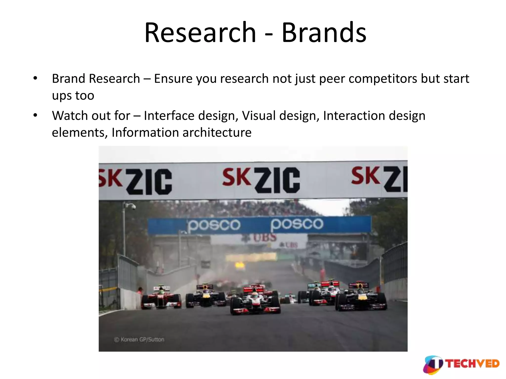 Research - Brands
• Brand Research – Ensure you research not just peer competitors but start
ups too
• Watch out for – Interface design, Visual design, Interaction design
elements, Information architecture
 
