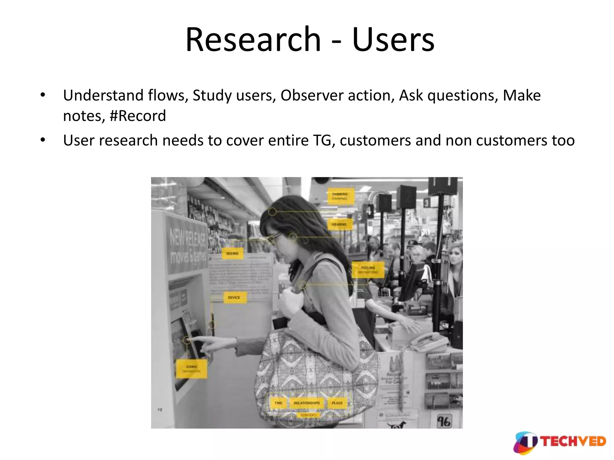 Research - Users
• Understand flows, Study users, Observer action, Ask questions, Make
notes, #Record
• User research needs to cover entire TG, customers and non customers too
 