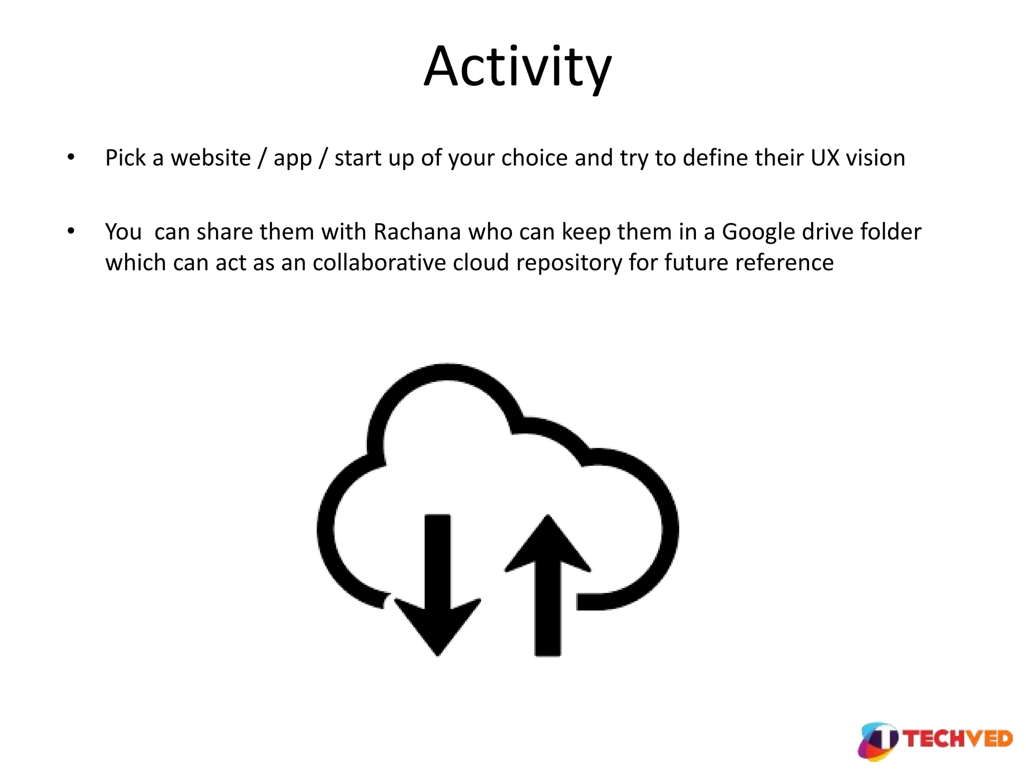 Activity
• Pick a website / app / start up of your choice and try to define their UX vision
• You can share them with Rachana who can keep them in a Google drive folder
which can act as an collaborative cloud repository for future reference
 