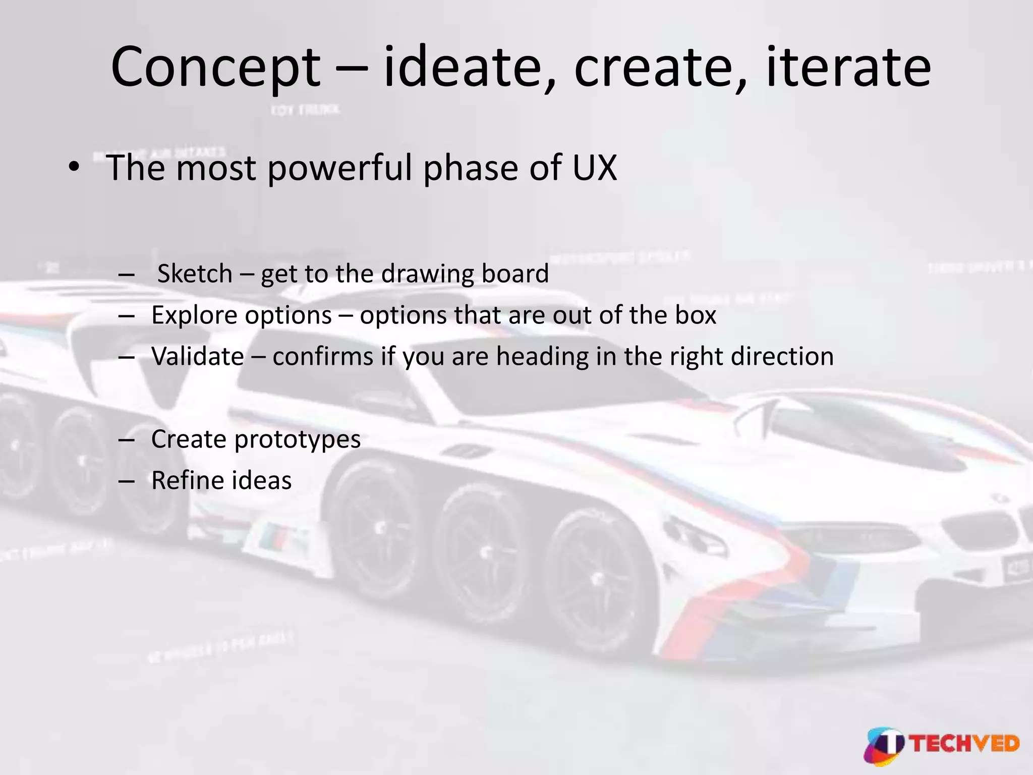 Concept – ideate, create, iterate
• The most powerful phase of UX
– Sketch – get to the drawing board
– Explore options – options that are out of the box
– Validate – confirms if you are heading in the right direction
– Create prototypes
– Refine ideas
 