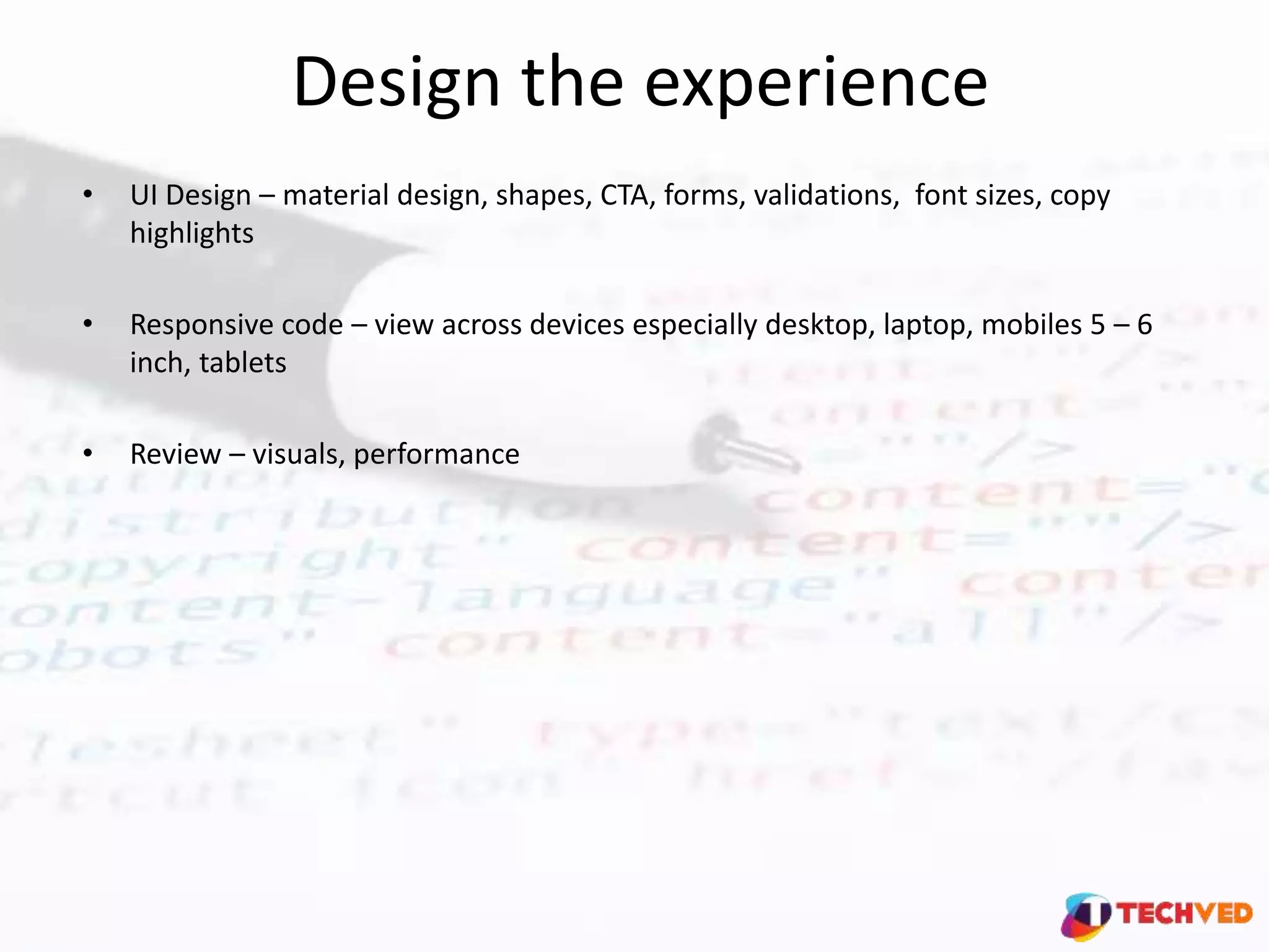 Design the experience
• UI Design – material design, shapes, CTA, forms, validations, font sizes, copy
highlights
• Responsive code – view across devices especially desktop, laptop, mobiles 5 – 6
inch, tablets
• Review – visuals, performance
 