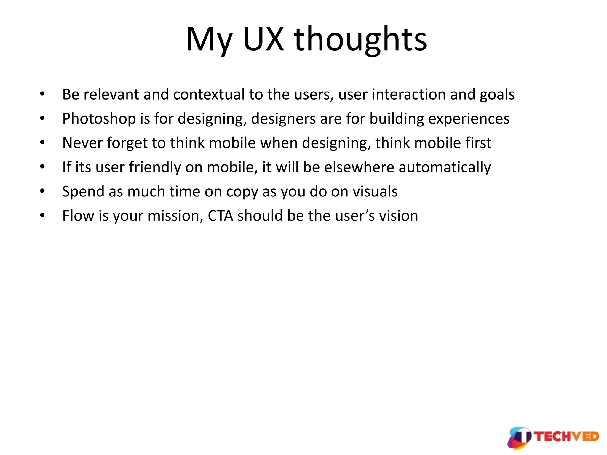 My UX thoughts
• Be relevant and contextual to the users, user interaction and goals
• Photoshop is for designing, designers are for building experiences
• Never forget to think mobile when designing, think mobile first
• If its user friendly on mobile, it will be elsewhere automatically
• Spend as much time on copy as you do on visuals
• Flow is your mission, CTA should be the user’s vision
 