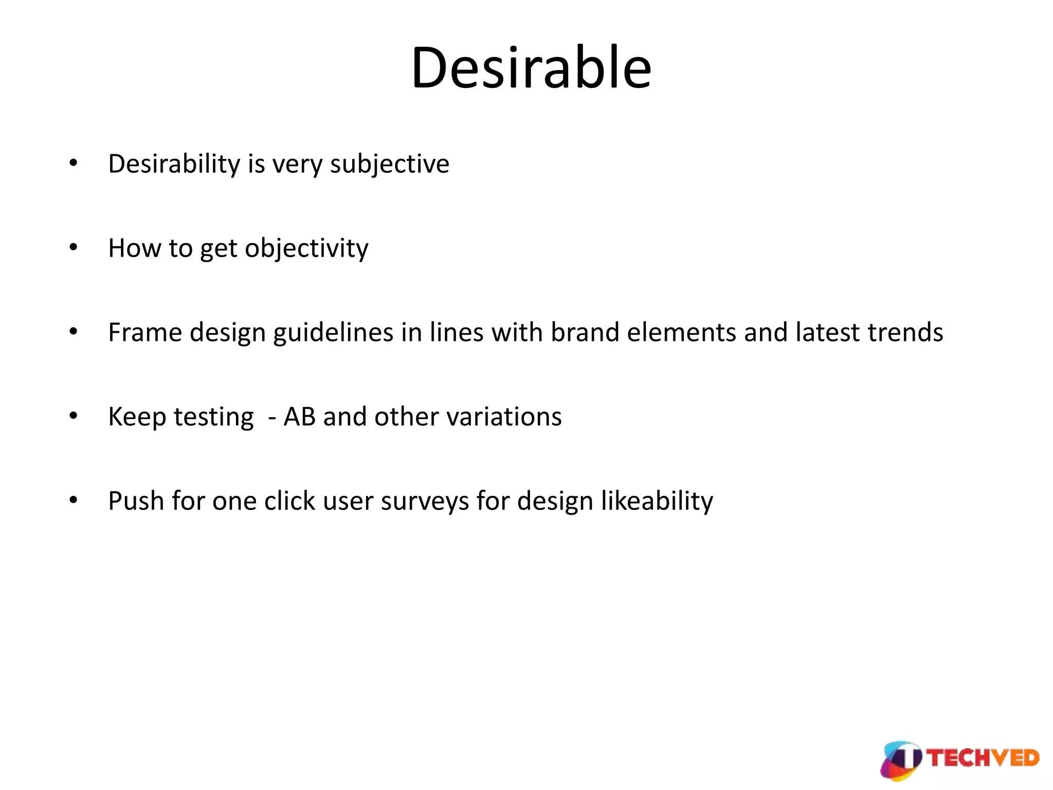 Desirable
• Desirability is very subjective
• How to get objectivity
• Frame design guidelines in lines with brand elements and latest trends
• Keep testing - AB and other variations
• Push for one click user surveys for design likeability
 