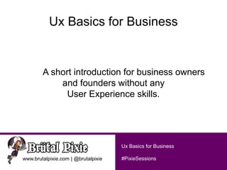 #PixieSessionswww.brutalpixie.com | @brutalpixie
Ux Basics for Business
Ux Basics for Business
A short introduction for business owners
and founders without any
User Experience skills.
 