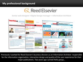 My professional backgroundSenior web designer >Digital design manager > Information ArchitectPreviously I worked for Reed Elsevier’s business division as an Information Architect  responsible for the information organisation, interaction design and quality of the user experience for their major publications. Two years ago I joined Hello group…