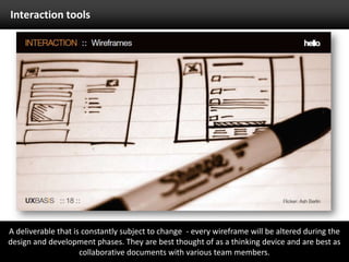 Interaction toolsA deliverable that is constantly subject to change  - every wireframe will be altered during the design and development phases. They are best thought of as a thinking device and are best as collaborative documents with various team members.