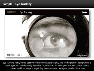 Sample – Eye TrackingEye tracking really works best on completed visual designs, and are helpful in seeing where a user’s eyes rest. It effectively describes  how successful a designer’s use of colour, layout, contrast and font usage is in guiding the use around a page or product interface.