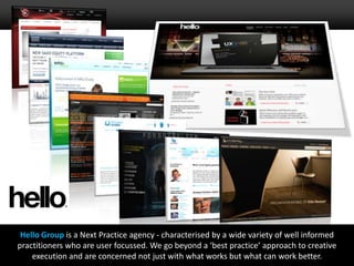 Hello Group is a Next Practice agency - characterised by a wide variety of well informed practitioners who are user focussed. We go beyond a ‘best practice’ approach to creative execution and are concerned not just with what works but what can work better.