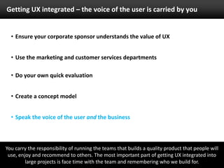 Speak the voice of the user and the businessMake the boss an advocate and champion of this approach. Show the results of improvements to an interface before and after changes have been made. Also show the ‘live’ feedback from Twitter or other social networks. UberVu and TweetMeme are great free tools to help here. 