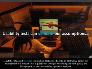 Usability tests canvalidateourassumptions……but they shouldn’t prescribe the solution. Testing need not be an obstructive part of the development of a product – it is a question of timing and validating the work quickly and changing the product immediately upon that feedback. flickr: julianbleeker