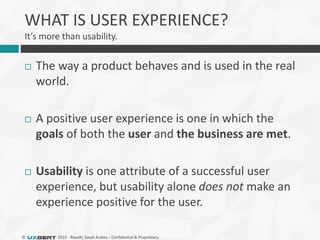 © 2015 - Riyadh, Saudi Arabia – Confidential & Proprietary
WHAT IS USER EXPERIENCE?
It’s more than usability.
 The way a product behaves and is used in the real
world.
 A positive user experience is one in which the
goals of both the user and the business are met.
 Usability is one attribute of a successful user
experience, but usability alone does not make an
experience positive for the user.
 