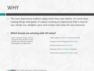 © 2015 - Riyadh, Saudi Arabia – Confidential & Proprietary
 The User Experience matters today more than ever before. It’s more than
making things look good, it’s about creating an experience that is easy to
use, stands out, delights users and creates real value for your business.
 Which brands are winning with UX today?
Apple, Facebook, Google, Amazon.
Companies that put UX first create
massive value through compelling
and delightful user experiences.
Twitter expects $1 billion in ad revenue in 2014.
Instagram sold to Facebook for $900 million.
Pinterest valued at over $2.5 billion.
Whatsapp sold for $19 billion to Facebook.
Airbnb & Uber valued over $10 billion each.
WHY
 