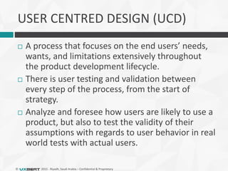 © 2015 - Riyadh, Saudi Arabia – Confidential & Proprietary
USER CENTRED DESIGN (UCD)
 A process that focuses on the end users’ needs,
wants, and limitations extensively throughout
the product development lifecycle.
 There is user testing and validation between
every step of the process, from the start of
strategy.
 Analyze and foresee how users are likely to use a
product, but also to test the validity of their
assumptions with regards to user behavior in real
world tests with actual users.
 