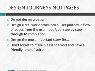 © 2015 - Riyadh, Saudi Arabia – Confidential & Proprietary
DESIGN JOURNEYS NOT PAGES
 Do not design a page.
 Design a real world story into a user journey, a flow
of pages from the user need/goal step by step
through to completion.
 Design the most important story first.
 Don’t forget to make pleasant errors and have a
friendly tone of voice.
 