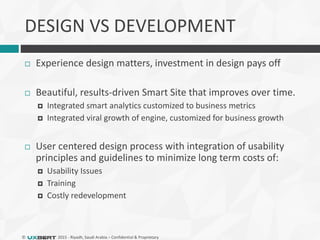 © 2015 - Riyadh, Saudi Arabia – Confidential & Proprietary
DESIGN VS DEVELOPMENT
 Experience design matters, investment in design pays off
 Beautiful, results-driven Smart Site that improves over time.
 Integrated smart analytics customized to business metrics
 Integrated viral growth of engine, customized for business growth
 User centered design process with integration of usability
principles and guidelines to minimize long term costs of:
 Usability Issues
 Training
 Costly redevelopment
 