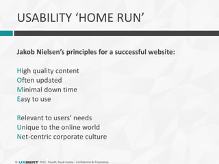 © 2015 - Riyadh, Saudi Arabia – Confidential & Proprietary
USABILITY ‘HOME RUN’
Jakob Nielsen’s principles for a successful website:
High quality content
Often updated
Minimal down time
Easy to use
Relevant to users’ needs
Unique to the online world
Net-centric corporate culture
 