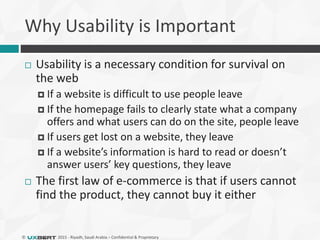 © 2015 - Riyadh, Saudi Arabia – Confidential & Proprietary
Why Usability is Important
 Usability is a necessary condition for survival on
the web
 If a website is difficult to use people leave
 If the homepage fails to clearly state what a company
offers and what users can do on the site, people leave
 If users get lost on a website, they leave
 If a website’s information is hard to read or doesn’t
answer users’ key questions, they leave
 The first law of e-commerce is that if users cannot
find the product, they cannot buy it either
 