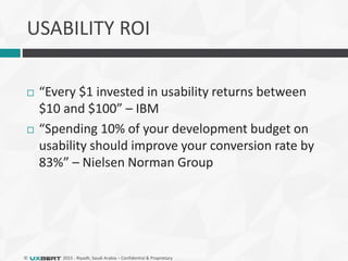 © 2015 - Riyadh, Saudi Arabia – Confidential & Proprietary
USABILITY ROI
 “Every $1 invested in usability returns between
$10 and $100” – IBM
 “Spending 10% of your development budget on
usability should improve your conversion rate by
83%” – Nielsen Norman Group
 