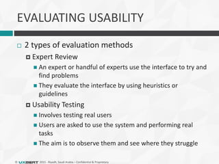 © 2015 - Riyadh, Saudi Arabia – Confidential & Proprietary
EVALUATING USABILITY
 2 types of evaluation methods
 Expert Review
 An expert or handful of experts use the interface to try and
find problems
 They evaluate the interface by using heuristics or
guidelines
 Usability Testing
 Involves testing real users
 Users are asked to use the system and performing real
tasks
 The aim is to observe them and see where they struggle
 