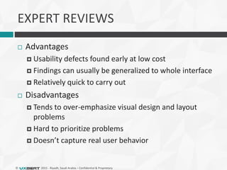 © 2015 - Riyadh, Saudi Arabia – Confidential & Proprietary
EXPERT REVIEWS
 Advantages
 Usability defects found early at low cost
 Findings can usually be generalized to whole interface
 Relatively quick to carry out
 Disadvantages
 Tends to over-emphasize visual design and layout
problems
 Hard to prioritize problems
 Doesn’t capture real user behavior
 