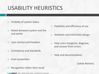 © 2015 - Riyadh, Saudi Arabia – Confidential & Proprietary
USABILITY HEURISTICS
 Visibility of system status
 Match between system and the
real world
 User control and freedom
 Consistency and standards
 Error prevention
 Recognition rather than recall
 Flexibility and efficiency of use
 Aesthetic and minimalist design
 Help users recognize, diagnose,
and recover from errors
 Help and documentation
(Jakob Nielsen)
 