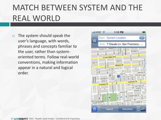 © 2015 - Riyadh, Saudi Arabia – Confidential & Proprietary
MATCH BETWEEN SYSTEM AND THE
REAL WORLD
 The system should speak the
user’s language, with words,
phrases and concepts familiar to
the user, rather than system-
oriented terms. Follow real-world
conventions, making information
appear in a natural and logical
order.
 
