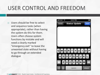 © 2015 - Riyadh, Saudi Arabia – Confidential & Proprietary
USER CONTROL AND FREEDOM
 Users should be free to select
and sequence tasks (when
appropriate), rather than having
the system do this for them.
Users often choose system
functions by mistake and will
need a clearly marked
“emergency exit” to leave the
unwanted state without having
to go through an extended
dialogue
 