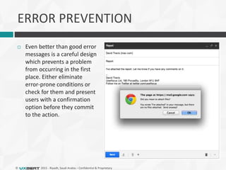 © 2015 - Riyadh, Saudi Arabia – Confidential & Proprietary
ERROR PREVENTION
 Even better than good error
messages is a careful design
which prevents a problem
from occurring in the first
place. Either eliminate
error-prone conditions or
check for them and present
users with a confirmation
option before they commit
to the action.
 