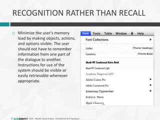 © 2015 - Riyadh, Saudi Arabia – Confidential & Proprietary
RECOGNITION RATHER THAN RECALL
 Minimize the user's memory
load by making objects, actions,
and options visible. The user
should not have to remember
information from one part of
the dialogue to another.
Instructions for use of the
system should be visible or
easily retrievable whenever
appropriate.
 