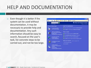 © 2015 - Riyadh, Saudi Arabia – Confidential & Proprietary
HELP AND DOCUMENTATION
 Even though it is better if the
system can be used without
documentation, it may be
necessary to provide help and
documentation. Any such
information should be easy to
search, focused on the user's
task, list concrete steps to be
carried out, and not be too large.
 