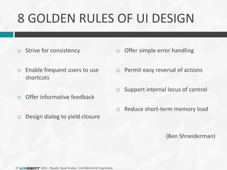 © 2015 - Riyadh, Saudi Arabia – Confidential & Proprietary
8 GOLDEN RULES OF UI DESIGN
 Strive for consistency
 Enable frequent users to use
shortcuts
 Offer informative feedback
 Design dialog to yield closure
 Offer simple error handling
 Permit easy reversal of actions
 Support internal locus of control
 Reduce short-term memory load
(Ben Shneiderman)
 