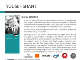 © 2015 - Riyadh, Saudi Arabia – Confidential & Proprietary
Nationality:
Experience: 8 Years
YOUSEF SHANTI
UI / UX DESIGNER
8 years of user interface and graphic design experience in Saudi Arabia
and Jordan. Jordan educated with a Bachelor’s Degree in Computer
Science from Hashemite University. Yousef specializes in User Interface
Design focused on delivering with rich aesthetic User Experiences.
Yousef is a user experience professional who is a registered member of
Interaction Design Foundation.
At Envato, one of the world’s largest market for digital goods, Yousef
managed a vast portfolio of designs with industry standards, best
practices and strict quality standards. Yousef has worked with some of
the biggest names in Jordan and Saudi Arabia, featuring user
experience work for Alrai News, Jordan Times, Orange Jordan, Saudi
Binladen Group, King Abdullah Air Defense Academy, Writerscell.com
and King Khaled University Hospital. Yousef also has experience as an
entrepreneur founding Shaghlat.com and Jebtak.com which lead to an
extensive understanding of user needs and research.
 