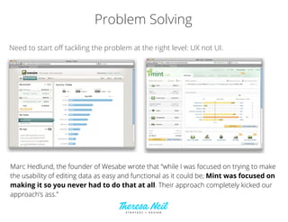 Problem Solving
Need to start oﬀ tackling the problem at the right level: UX not UI.
Marc Hedlund, the founder of Wesabe wrote that “while I was focused on trying to make
the usability of editing data as easy and functional as it could be; Mint was focused on
making it so you never had to do that at all. Their approach completely kicked our
approach’s ass.”
 
