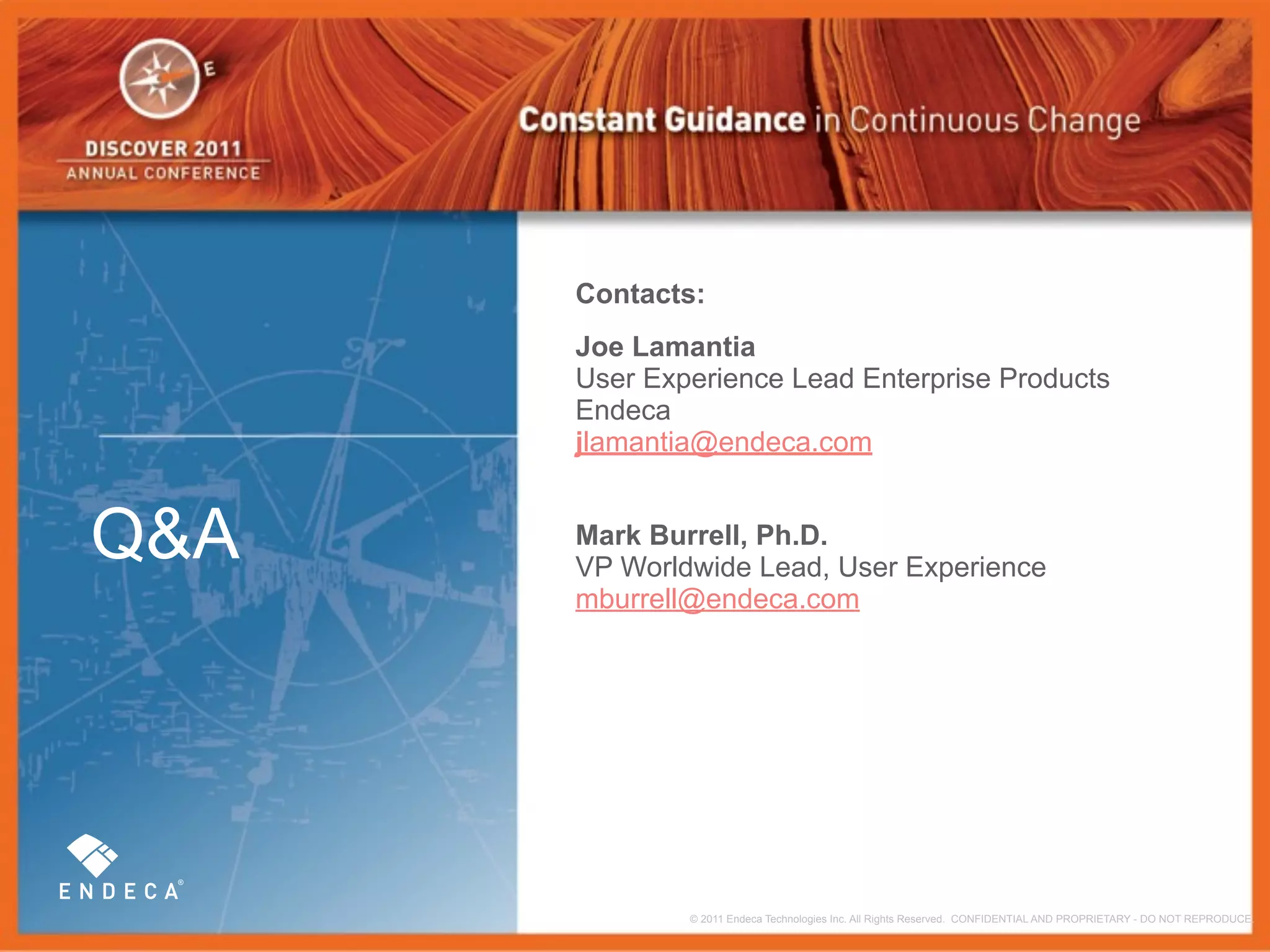 Contacts:
      Joe Lamantia
      User Experience Lead Enterprise Products
      Endeca
      jlamantia@endeca.com


Q&A   Mark Burrell, Ph.D.
      VP Worldwide Lead, User Experience
      mburrell@endeca.com




              © 2011 Endeca Technologies Inc. All Rights Reserved. CONFIDENTIAL AND PROPRIETARY - DO NOT REPRODUCE.
 