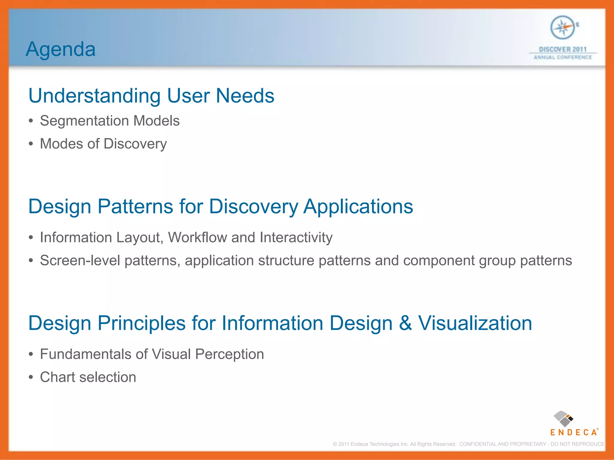 Agenda

Understanding User Needs
• Segmentation Models
• Modes of Discovery



Design Patterns for Discovery Applications
• Information Layout, Workflow and Interactivity
• Screen-level patterns, application structure patterns and component group patterns



Design Principles for Information Design & Visualization
• Fundamentals of Visual Perception
• Chart selection


                                               © 2011 Endeca Technologies Inc. All Rights Reserved. CONFIDENTIAL AND PROPRIETARY - DO NOT REPRODUCE.
 