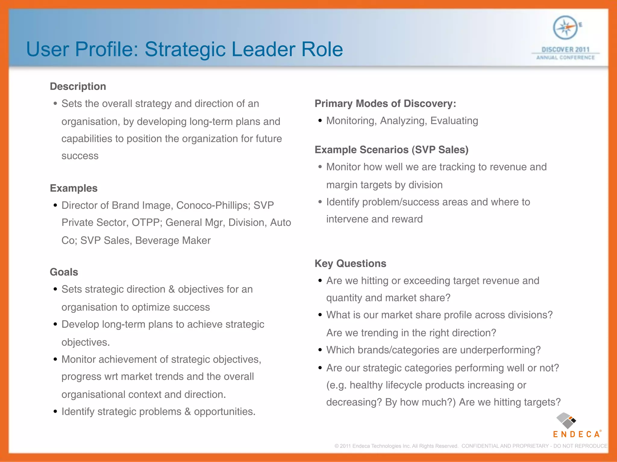 User Profile: Strategic Leader Role
  Description
   • Sets the overall strategy and direction of an         Primary Modes of Discovery:
    organisation, by developing long-term plans and        • Monitoring, Analyzing, Evaluating
    capabilities to position the organization for future
                                                           Example Scenarios (SVP Sales)
    success
                                                           • Monitor how well we are tracking to revenue and

  Examples                                                   margin targets by division

   • Director of Brand Image, Conoco-Phillips; SVP         • Identify problem/success areas and where to

    Private Sector, OTPP; General Mgr, Division, Auto        intervene and reward

    Co; SVP Sales, Beverage Maker

                                                           Key Questions
  Goals
                                                           • Are we hitting or exceeding target revenue and
   • Sets strategic direction & objectives for an
                                                             quantity and market share?
    organisation to optimize success
                                                           • What is our market share profile across divisions?
   • Develop long-term plans to achieve strategic
                                                             Are we trending in the right direction?
    objectives.
                                                           • Which brands/categories are underperforming?
   • Monitor achievement of strategic objectives,
                                                           • Are our strategic categories performing well or not?
    progress wrt market trends and the overall
                                                             (e.g. healthy lifecycle products increasing or
    organisational context and direction.
                                                             decreasing? By how much?) Are we hitting targets?
   • Identify strategic problems & opportunities.


                                                              © 2011 Endeca Technologies Inc. All Rights Reserved. CONFIDENTIAL AND PROPRIETARY - DO NOT REPRODUCE.
 