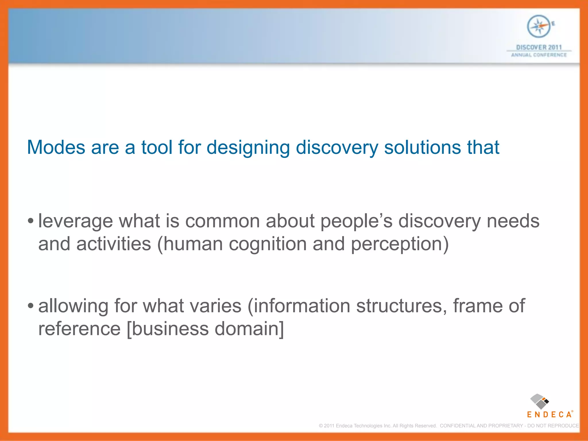 Modes are a tool for designing discovery solutions that


• leverage what is common about people’s discovery needs
 and activities (human cognition and perception)


• allowing for what varies (information structures, frame of
 reference [business domain]



                                   © 2011 Endeca Technologies Inc. All Rights Reserved. CONFIDENTIAL AND PROPRIETARY - DO NOT REPRODUCE.
 