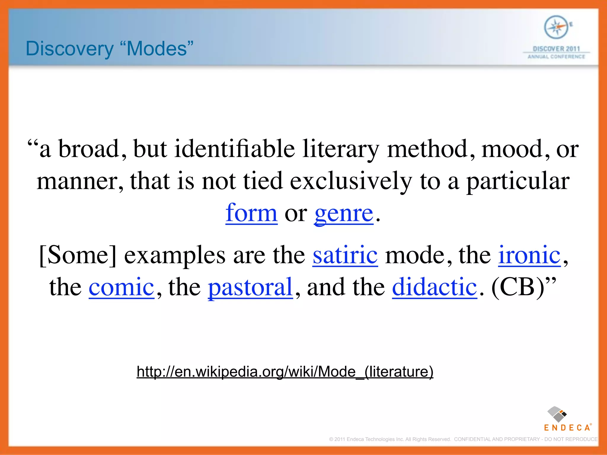 Discovery “Modes”




“a broad, but identiﬁable literary method, mood, or
 manner, that is not tied exclusively to a particular
                   form or genre.
 [Some] examples are the satiric mode, the ironic,
  the comic, the pastoral, and the didactic. (CB)”


           http://en.wikipedia.org/wiki/Mode_(literature)



                                        © 2011 Endeca Technologies Inc. All Rights Reserved. CONFIDENTIAL AND PROPRIETARY - DO NOT REPRODUCE.
 