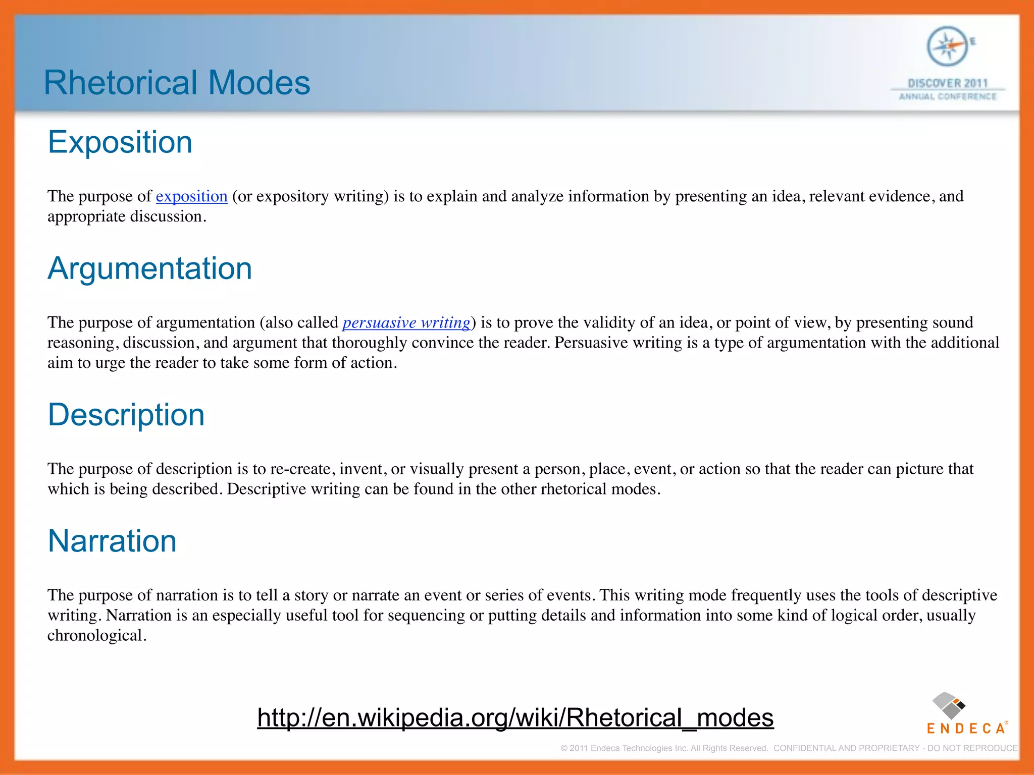 Rhetorical Modes
Exposition
The purpose of exposition (or expository writing) is to explain and analyze information by presenting an idea, relevant evidence, and
appropriate discussion.


Argumentation
The purpose of argumentation (also called persuasive writing) is to prove the validity of an idea, or point of view, by presenting sound
reasoning, discussion, and argument that thoroughly convince the reader. Persuasive writing is a type of argumentation with the additional
aim to urge the reader to take some form of action.


Description
The purpose of description is to re-create, invent, or visually present a person, place, event, or action so that the reader can picture that
which is being described. Descriptive writing can be found in the other rhetorical modes.


Narration
The purpose of narration is to tell a story or narrate an event or series of events. This writing mode frequently uses the tools of descriptive
writing. Narration is an especially useful tool for sequencing or putting details and information into some kind of logical order, usually
chronological.



                               http://en.wikipedia.org/wiki/Rhetorical_modes
                                                                              © 2011 Endeca Technologies Inc. All Rights Reserved. CONFIDENTIAL AND PROPRIETARY - DO NOT REPRODUCE.
 